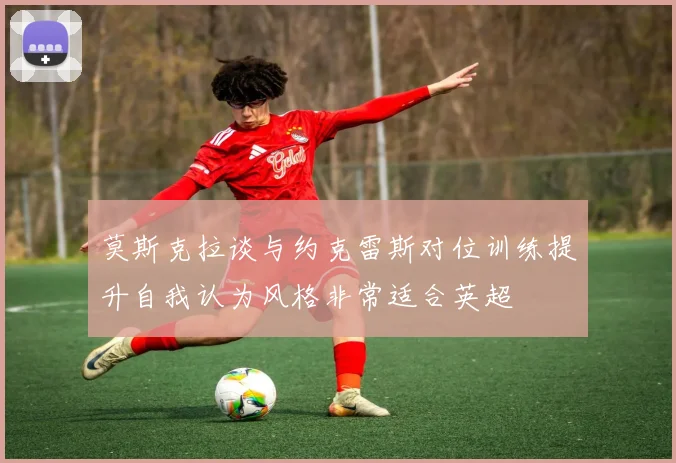 莫斯克拉谈与约克雷斯对位训练提升自我认为风格非常适合英超