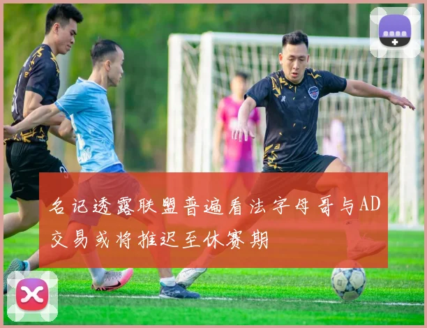 名记透露联盟普遍看法字母哥与AD交易或将推迟至休赛期