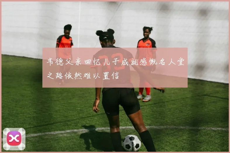 韦德父亲回忆儿子成就感慨名人堂之路依然难以置信