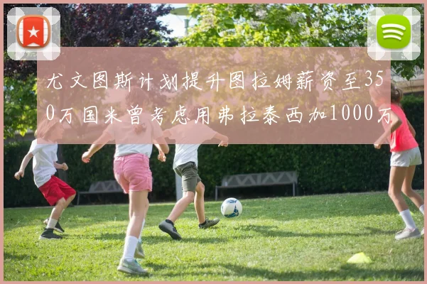 尤文图斯计划提升图拉姆薪资至350万国米曾考虑用弗拉泰西加1000万交易