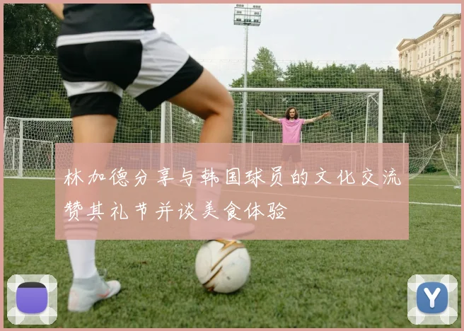 林加德分享与韩国球员的文化交流赞其礼节并谈美食体验