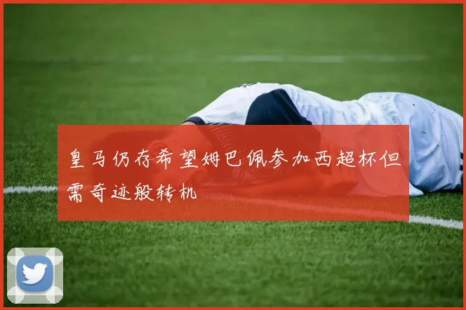 皇马仍存希望姆巴佩参加西超杯但需奇迹般转机