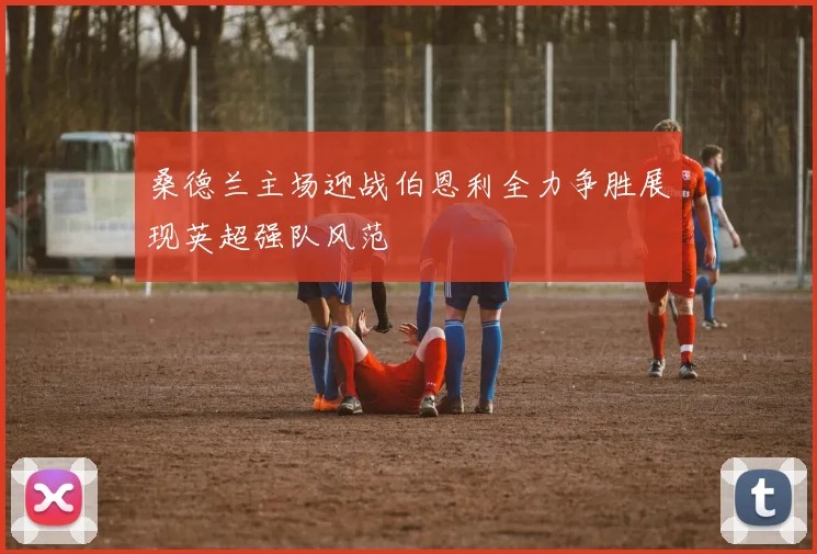 桑德兰主场迎战伯恩利全力争胜展现英超强队风范