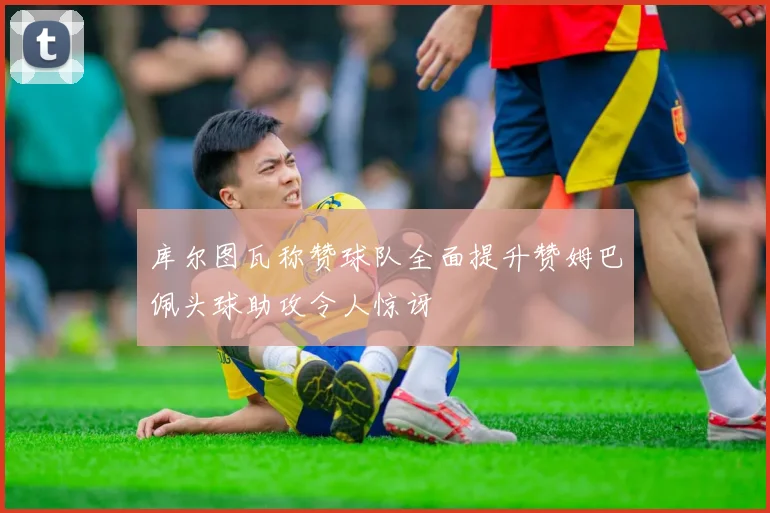 库尔图瓦称赞球队全面提升赞姆巴佩头球助攻令人惊讶