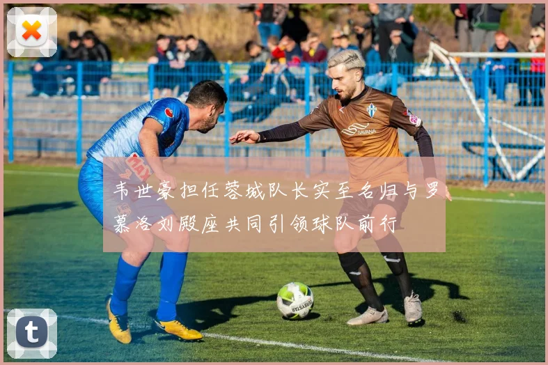 韦世豪担任蓉城队长实至名归与罗慕洛刘殿座共同引领球队前行