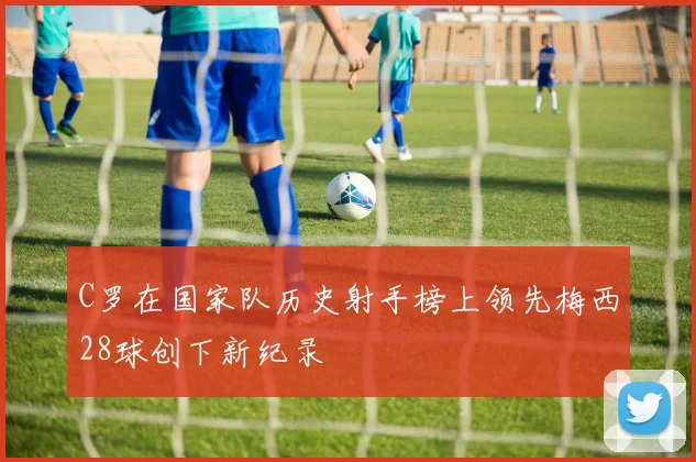 C罗在国家队历史射手榜上领先梅西28球创下新纪录