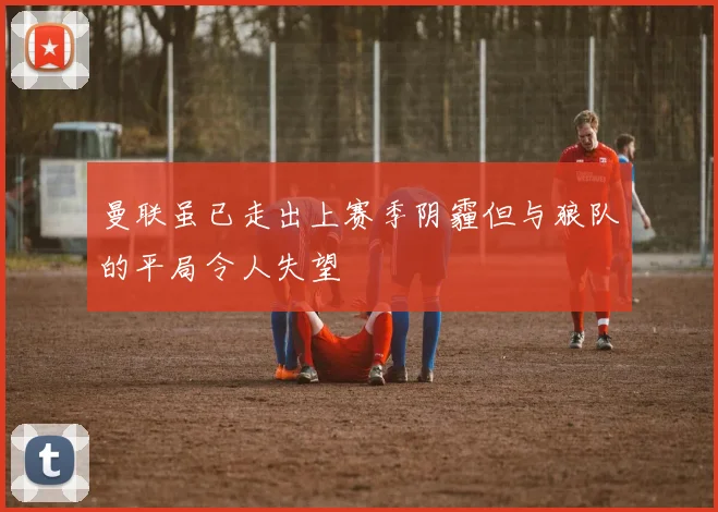 曼联虽已走出上赛季阴霾但与狼队的平局令人失望