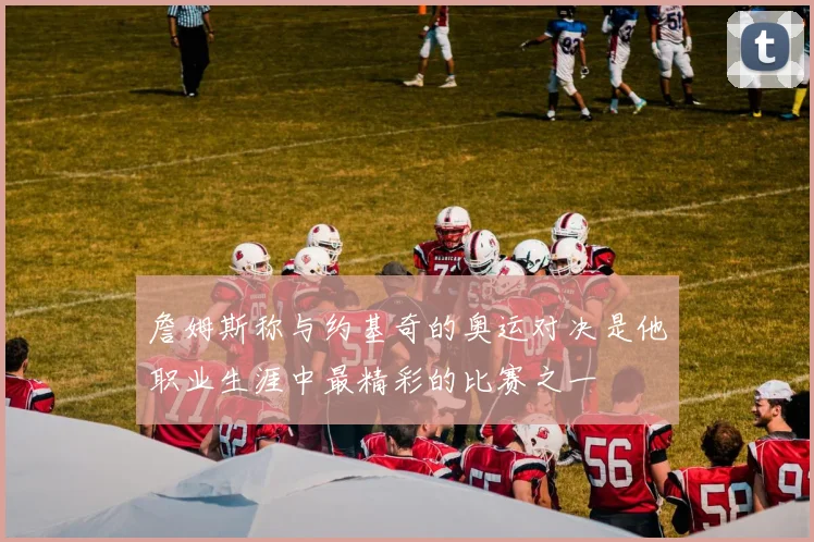 詹姆斯称与约基奇的奥运对决是他职业生涯中最精彩的比赛之一