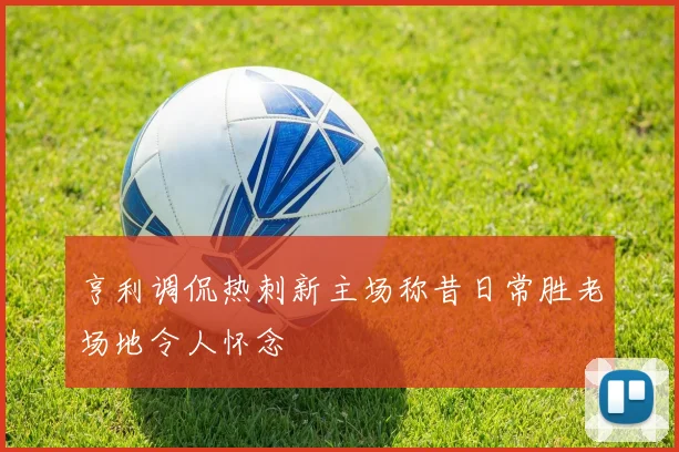 亨利调侃热刺新主场称昔日常胜老场地令人怀念