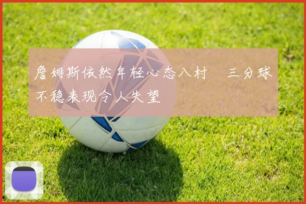 詹姆斯依然年轻心态八村塁三分球不稳表现令人失望