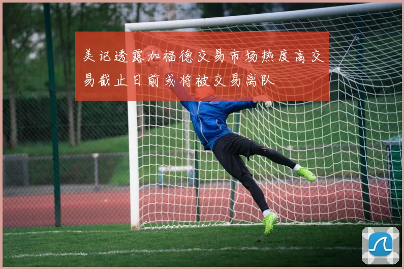 美记透露加福德交易市场热度高交易截止日前或将被交易离队