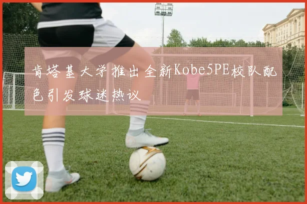 肯塔基大学推出全新Kobe5PE校队配色引发球迷热议