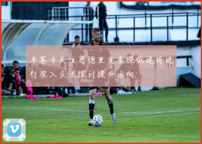 丰塞卡关注恩德里克表现低迷将进行深入交流探讨提升方向
