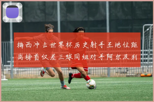 梅西冲击世界杯历史射手王地位距离榜首仅差三球同组对手阿尔及利亚奥地利约旦