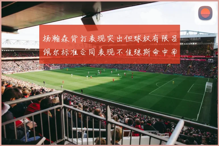 杨瀚森背打表现突出但球权有限吕佩尔标准合同表现不佳琼斯命中率略高