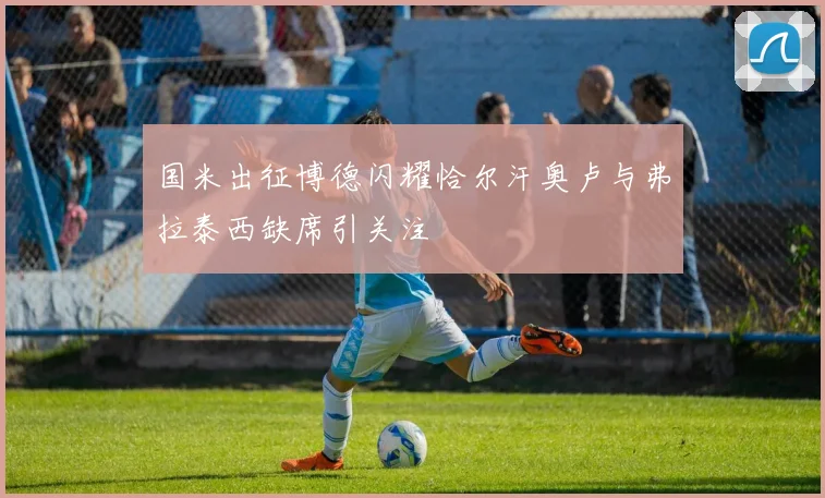 国米出征博德闪耀恰尔汗奥卢与弗拉泰西缺席引关注