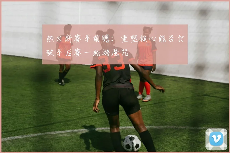 热火新赛季前瞻：重塑核心能否打破季后赛一轮游魔咒