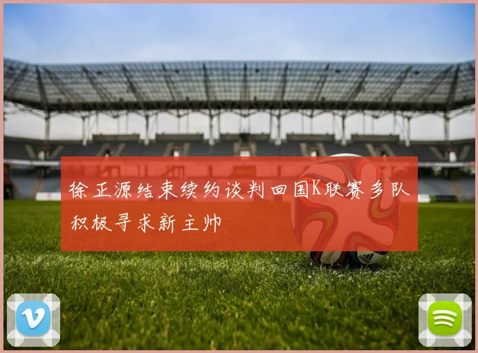 徐正源结束续约谈判回国K联赛多队积极寻求新主帅
