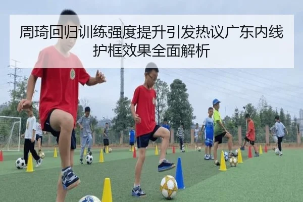 周琦回归训练强度提升引发热议广东内线护框效果全面解析 | xingkong